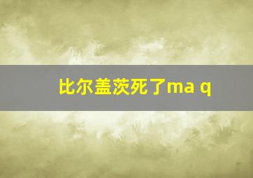 比尔盖茨死了ma q